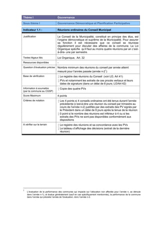 Thème I Gouvernance
Sous thème I Gouvernance Démocratique et Planification Participative
Indicateur 1.1 : Réunions ordinaires du Conseil Municipal
Justification Le Conseil de la Municipalité, constitué en principe des élus, est
l’organe démocratique et suprême de la Municipalité. Pour assurer
sa fonction il est nécessaire que ce conseil se réunisse
régulièrement pour discuter des affaires de la commune. La Loi
Organique spécifie qu’il faut au moins quatre réunions par an c’est-
à-dire- une par semestre.
Textes légaux liés Loi Organique, Art. 32
Ressources disponibles -
Question d’évaluation précise Nombre minimum des réunions du conseil par année atteint
mesuré pour l’année passée (année n-2
1
)
Base de vérification  Le registre des réunions du Conseil (voir LO, Art 41)
 PVs et notamment les extraits de ces procès verbaux et leurs
dates de signature (dans un délai de 8 jours; LO/Art 42)
Information à soumettre
(par la commune au CGSP)
 Copie des quatre PVs
Score Maximum 4 points
Critères de notation  Les 4 points si 4 conseils ordinaires ont été tenus durant l’année
précédente (c’est-à-dire une réunion du conseil par trimestre au
cours de l’année n-2) justifiés par des extraits des PV signés par
le Président dans un délai de 8 jours après la tenue de la réunion
 0 point si le nombre des réunions est inférieur à 4 ou si les
extraits des PVs ne sont pas disponibles conformément aux
dispositions
A vérifier sur le terrain  Le registre des réunions et sa concordance avec les PVs
 Le tableau d‘affichage des décisions (extrait de la dernière
réunion)
1
L’évaluation de la performance des communes qui impacte sur l’allocation non affectée pour l’année n, se déroule
dans l’année n-1), et évalue généralement (sauf en cas spécifiquement mentionnés), la performance de la commune
dans l’année qui précède l’année de l’évaluation, donc l’année n-2.
 