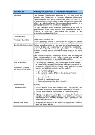 Indicateur 1.3 : Actions pour promouvoir la consultation et la codécision
Justification Des réunions préparatoires (indicateur 1.2) ne sont qu’un des
moyens pour promouvoir la nouvelle démarche participative.
Comme illustrée, entre autre, dans le guide d’élaboration du PIC et
le guide de la Démocratie locale et la participation des citoyens. En
effet, il y a plusieurs façons de promouvoir la consultation et la
participation des citoyens dans la prise de décisions.
Un des caractères d’une commune démocratique est que ses
gestionnaires, d’une façon créative, sont constamment prêts à
chercher à promouvoir l’engagement des citoyens et des
organisations de la société civile.
Textes légaux liés -
Ressources disponibles Guide d’élaboration du PIC
Guide Démocratie locale et la participation des citoyens, CFAD/GIZ
Question d’évaluation précise Actions supplémentaires (en plus des réunions préparatoires aux
réunions du conseil) pour promouvoir une démarche participative :
la consultation, la codécision et l’engagement avec la société civile,
illustrées par des activités concrètes réalisées au cours de l’année
passée.
Ceci pourrait notamment inclure des actions pour promouvoir de
façon institutionnelle le contact de la commune avec les ONG, les
groupes communautaires ou associations de quartiers.
Base de vérification
et
Information à soumettre
(par la commune au CGSP)
 Les communes présentent (avec preuve) leurs actions menées
au cours de l’année précédente (année n-2) pour promouvoir la
consultation et la codécision. Ceci peut inclure les (mais n’est pas
restreint aux) activités suivantes (voir les guides) :
o Les réunions publiques ;
o des réunions avec les ONGs ou des groupes d'intérêt
spécifiques
o Les tables rondes
o Conseil ou panel des citoyens
o Participation citoyenne à la budgétisation
Score Maximum 4 points
Critères de notation  4 points pour au moins deux autres moyens / actions prises pour
promouvoir une démanche participative au cours de l’année n-2
 2 points pour une seule action menée au cours de l’année n-2
 0 point si la commune n’est pas en mesure de donner des
exemples d’actions supplémentaires (en dehors des réunions
préparatoires aux conseils municipal) pour promouvoir une
démanche participative
A vérifier sur le terrain  Vérifier par des moyens et des méthodes appropriées, l’existence
réelle des exemples cités
 