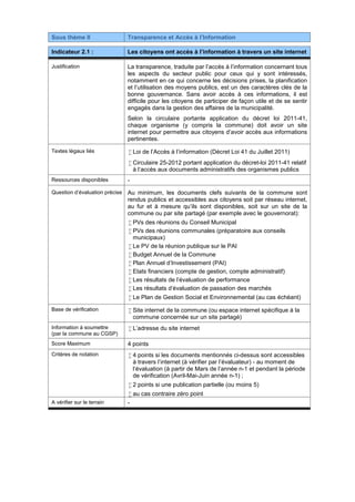 Sous thème II Transparence et Accès à l’Information
Indicateur 2.1 : Les citoyens ont accès à l’information à travers un site internet
Justification La transparence, traduite par l’accès à l’information concernant tous
les aspects du secteur public pour ceux qui y sont intéressés,
notamment en ce qui concerne les décisions prises, la planification
et l’utilisation des moyens publics, est un des caractères clés de la
bonne gouvernance. Sans avoir accès à ces informations, il est
difficile pour les citoyens de participer de façon utile et de se sentir
engagés dans la gestion des affaires de la municipalité.
Selon la circulaire portante application du décret loi 2011-41,
chaque organisme (y compris la commune) doit avoir un site
internet pour permettre aux citoyens d’avoir accès aux informations
pertinentes.
Textes légaux liés  Loi de l’Accès à l’information (Décret Loi 41 du Juillet 2011)
 Circulaire 25-2012 portant application du décret-loi 2011-41 relatif
à l’accès aux documents administratifs des organismes publics
Ressources disponibles -
Question d’évaluation précise Au minimum, les documents clefs suivants de la commune sont
rendus publics et accessibles aux citoyens soit par réseau internet,
au fur et à mesure qu’ils sont disponibles, soit sur un site de la
commune ou par site partagé (par exemple avec le gouvernorat):
 PVs des réunions du Conseil Municipal
 PVs des réunions communales (préparatoire aux conseils
municipaux)
 Le PV de la réunion publique sur le PAI
 Budget Annuel de la Commune
 Plan Annuel d'Investissement (PAI)
 Etats financiers (compte de gestion, compte administratif)
 Les résultats de l'évaluation de performance
 Les résultats d'évaluation de passation des marchés
 Le Plan de Gestion Social et Environnemental (au cas échéant)
Base de vérification  Site internet de la commune (ou espace internet spécifique à la
commune concernée sur un site partagé)
Information à soumettre
(par la commune au CGSP)
 L’adresse du site internet
Score Maximum 4 points
Critères de notation  4 points si les documents mentionnés ci-dessus sont accessibles
à travers l’internet (à vérifier par l’évaluateur) - au moment de
l‘évaluation (à partir de Mars de l’année n-1 et pendant la période
de vérification (Avril-Mai-Juin année n-1) ;
 2 points si une publication partielle (ou moins 5)
 au cas contraire zéro point
A vérifier sur le terrain -
 