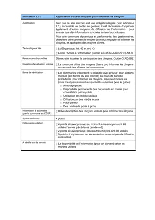 Indicateur 2.2 : Application d‘autres moyens pour informer les citoyens
Justification Bien que le site internet soit une obligation légale (voir indicateur
2.1), accessible au public en général, il est nécessaire d’appliquer
également d’autres moyens de diffusion de l’information pour
assurer que des informations cruciales arrivent aux citoyens.
Pour une commune dynamique et performante, les gestionnaires,
cherchent constamment le moyen de mieux engager et informer les
citoyens, et appliquent des moyens divers.
Textes légaux liés  Loi Organique, Art. 42 et Art. 43
 Loi de l’Accès à l’information (Décret Loi 41 du Juliet 2011) Art. 6
Ressources disponibles Démocratie locale et la participation des citoyens, Guide CFAD/GIZ
Question d’évaluation précise  La commune utilise des moyens divers pour informer les citoyens
concernant des affaires de la commune
Base de vérification  Les communes présentent (si possible avec preuve) leurs actions
menées (en dehors du site internet) au cours de l’année
précédente pour informer les citoyens. Ceci peut inclure les
(mais n’est pas restreint aux) activités suivantes (voir le guide) :
o Affichage public
o Disponibilité permanente des documents en mairie pour
consultation par le public
o Utilisation des média sociaux
o Diffusion par des média locaux
o Haut-parleur
o Des visites de porte à porte
Information à soumettre
(par la commune au CGSP)
 Brève description des moyens utilisés pour informer les citoyens
Score Maximum 4 points
Critères de notation
 4 points si (avec preuve) au moins 3 autres moyens ont été
utilisés l’année précédente (année n-2)
 2 points si (avec preuve) deux autres moyens ont été utilisés
 0 point si il n’y a aucun ou seulement un autre moyen de diffusion
a été utilisé
A vérifier sur le terrain
 La disponibilité de l’information (pour un citoyen) selon les
moyens utilisés
 