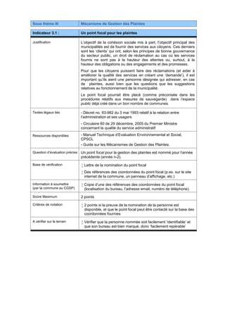 Sous thème III Mécanisme de Gestion des Plaintes
Indicateur 3.1 : Un point focal pour les plaintes
Justification L’objectif de la cohésion sociale mis à part, l’objectif principal des
municipalités est de fournir des services aux citoyens. Ces derniers
sont les ‘clients’ qui ont, selon les principes de bonne gouvernance
du secteur public, un droit de réclamation au cas où les services
fournis ne sont pas à la hauteur des attentes ou, surtout, à la
hauteur des obligations ou des engagements et des promesses.
Pour que les citoyens puissent faire des réclamations (et aider à
améliorer la qualité des services en créant une ‘demande’), il est
important qu’ils aient une personne désignée qui adresser, en cas
de plaintes, aussi bien que les questions que les suggestions
relatives au fonctionnement de la municipalité.
Le point focal pourrait être placé (comme préconisée dans les
procédures relatifs aux mesures de sauvegarde) dans l‘espace
public déjà créé dans un bon nombre de communes.
Textes légaux liés - Décret no. 93-982 du 3 mai 1993 relatif à la relation entre
l’administration et ses usagers
- Circulaire 60 de 29 décembre, 2005 du Premier Ministre
concernant la qualité du service administratif
Ressources disponibles - Manuel Technique d’Evaluation Environnemental et Social,
CPSCL
- Guide sur les Mécanismes de Gestion des Plaintes.
Question d’évaluation précise Un point focal pour la gestion des plaintes est nommé pour l’année
précédente (année n-2).
Base de vérification  Lettre de la nomination du point focal
 Des références des coordonnées du point focal (p.ex. sur le site
internet de la commune, un panneau d’affichage, etc.)
Information à soumettre
(par la commune au CGSP)
 Copie d’une des références des coordonnées du point focal
(localisation du bureau, l’adresse email, numéro de téléphone).
Score Maximum 2 points
Critères de notation  2 points si la preuve de la nomination de la personne est
disponible, et que le point focal peut être contacté sur la base des
coordonnées fournies
A vérifier sur le terrain  Vérifier que la personne nommée soit facilement ‘identifiable’ et
que son bureau est bien marqué, donc ‘facilement repérable’
 