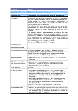 Thème II Gestion
Sous thème IV Gestion des Ressources Humaines
Indicateur 4.1 : Plan d’action de la commune pour renforcer les capacités
Justification Pour assurer une bonne performance des communes chaque partie
doit jouer son rôle. L’Etat doit assurer un bon environnement, pour,
entres autres, les aspects administratifs, institutionnels et
financiers ; mais aussi fournir un support aux communes pour
combler les écarts de compétences.
Par ailleurs, les communes ont elles mêmes aussi leur
responsabilité pour renforcer leur propre capacité par des moyens
(humains, financiers et autres) disponibles et sous leur propre
contrôle.
Cet indicateur mesure l’établissement par la commune d’un plan
d’actions réaliste pour améliorer ces compétences étant donné les
circonstances, entre autre, pour attaquer les écarts de performance
notés lors de la dernière évaluation de performance par des actions
sous son contrôle. Ce plan d’actions (de 2-3 pages maximum)
devrait s’inscrire comme une partie du PARC.
Voir l’annexe 5.2 pour un modèle d’un tel plan.
Textes légaux liés -
Ressources disponibles -
Question d’évaluation précise La commune a élaboré pour l’année n-1 (année en cours) un
(léger) plan d’actions réaliste pour améliorer ses compétences en
utilisant les moyens sous son contrôle, aussi pour combler les
lacunes observées dans l’évaluation précédente
Base de vérification  PARC et/ou le plan d’actions de la commune pour améliorer ses
capacités
Information à soumettre
(par la commune au CGSP)
 Copie du plan d’actions de la commune pour améliorer ses
capacités. A partir de 2018 ce plan doit contenir un rapport
d’exécution de l’année précédente
Score Maximum 6 points
Critères de notation  6 points si pour l’année en cours le PARC est disponible et
contient un programme d’actions pour redresser les faiblesses
identifiées (par exemple au cours de la dernière évaluation de
performance) à travers des activités sous contrôle de la
commune
 2 points si pour l’année en cours le PARC est disponible mais
sans un plan de mise en œuvre au niveau de la commune en
vue du redressement des faiblesses constatées pendant la
dernière évaluation
 0 point si ni le PARC ni le plan d’actions est disponible
A vérifier sur le terrain  Pendant la visite l’équipe doit s’assurer que le plan d’actions
mentionné est disponible, a été effectivement mis en œuvre et
pas seulement écrit ni seulement développé pour gagner les
points au moment de l’évaluation.
 