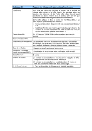 Indicateur 6.3 : Respect des délais pour le paiement des fournisseurs
Justification Pour que les communes gagnent le respect de la société en
général elles doivent d’un côté fournir des services selon les
besoins des citoyens, et de l’autre côté elles doivent aussi
construire une bonne relation avec le secteur privé en tant que
fournisseur de services et agents de développement local.
Dans cette optique, et dans le cadre des marchés publics, il ya
deux aspects qui méritent plus d’attention :
o le respect des délais de paiement des prestataires (indicateur
6.3)
o la clôture officielle des marchés, permettant aux prestataires de
d’obtenir à nouveau des lettres de crédit auprès des banques
qui ont servi comme garantie (indicateur 6.4)
Textes légaux liés Art 103 Décret n° 2014-1039 - règlementations des marchés
publics
Ressources disponibles -
Question d’évaluation précise Les paiements des biens et des services acquis sur la base des
achats régis par le Décret 2014-1039 sont faits dans le délai de 45
jours après la finalisation règlementaire du dossier concernés
Base de vérification  Les documents financiers de la commune
Information à soumettre
(par la commune au CGSP)
 Déclaration de la commune (avec vérification sur le terrain)
Score Maximum 3 points
Critères de notation  3 points si au cours de l’année écoulée (année n-2) plus de 90%
des paiements ont été faits dans le délai légal
 0 points si au cours de l’année passée (année n-2) moins de
90% des paiements ont été faits dans le délai légal
A vérifier sur le terrain  Faire un échantillon de 20 paiements et établir les délais
 