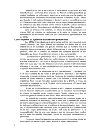 2
L’objectif de ce manuel est d’assurer la transparence du processus et d’offrir
l’opportunité aux communes de se préparer. Le Manuel décrit les procédures qui
guident l’évaluation de performance, autant sur le terrain que pour la notation. Le
Manuel décrit aussi comment les résultats se traduisent en transferts actuels ; raison
pour laquelle il était également nécessaire de décrire dans ce manuel le processus
pour l’évaluation des CMOs. Dans ce sens ce manuel de procédures pour l’évaluation
de performance peut être considéré comme ‘manuel du DGNA’, sauf que ce manuel
ne décrit pas les types d’investissements éligibles (et qui peuvent être financés).
Dans les annexes sont présentés, en dehors des feuilles explicatives pour
chaque CMO et indicateur de performance et le guide de notation, les deux
formulaires de soumission des Formulaire pour l’évaluation de performance et pour
les CMOs.
1.2 Les objectifs du système d’évaluation de performance
Les CMOs et les indicateurs de performance sont liés mais répondent à des
objectifs différents. Les CMOs reflètent des conditions qui doivent être en place
impérativement en fournissant une garantie minimale que les montants mis à la
disposition des communes seront utilisés de façon propre et pour servir les objectifs
généraux visés par la dotation. Ils reflètent des conditions basiques et non
négociables qui doivent être entièrement remplies et dans leur ensemble.
Les indicateurs de performance, liés à la hauteur du transfert, ont pour but
d’inciter les communes à être d’abord en conformité avec les dispositions légales et
ensuite d’améliorer leurs performance, en apportant une motivation pour un meilleur
effort mais aussi pour les aider à focaliser sur certains aspects du déroulement des
affaires de la commune, qui sont considérés importants aussi pour mettre en œuvre
la politique de la décentralisation.
Les indicateurs de performance ‘ne sont pas obligatoires’, c’est-à-dire qu’il
n’est pas nécessaire de les remplir à cent pourcent ; cependant, il est impératif
d’accumuler un certain nombre de points sur l’ensemble des indicateurs, tandis que le
nombre de points maximum à obtenir varie d’un indicateur à l’autre selon leur
importance. Pour recevoir l’allocation supplémentaire de la DGNA, le niveau de
performance à atteindre est fixé à 70 points (sur un maximum de 100 points) pour
l’ensemble des indicateurs.
Toutes les municipalités qui fournissent un effort important devraient être en
mesure d'accéder à l'allocation supplémentaire, car les indicateurs ne mesurent pas
les niveaux de capacités ou des ressources dans l’absolu, mais la façon dont les
communes gèrent (et font face aux situations) selon les circonstances.
La majorité des indicateurs mesurent le respect des obligations légales par la
commune (indicateurs de conformité) ; dans d’autres cas ils reflètent des aspects
considérés essentiels pour améliorer la gestion des communes. Dans leur ensemble
les indicateurs reflètent l’esprit de la politique de la décentralisation, avec, d’une
part, la responsabilisation des communes quant à la gestion de leurs propres affaires
et de leur propre performance ; et d’autre part avec la participation et la
responsabilisation des citoyens, pour s’assurer que les communes leurs rendent
service, selon les priorités déterminées suivant les processus démocratiques et
participatifs.
En résumé, l’objectif de l’évaluation de performance est d’inciter et de stimuler les
municipalités, soit grandes ou plus petites, à donner le meilleur d’elles-mêmes.
 