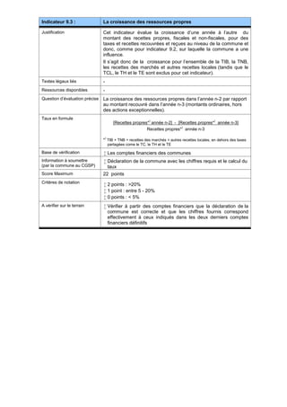 Indicateur 9.3 : La croissance des ressources propres
Justification Cet indicateur évalue la croissance d’une année à l’autre du
montant des recettes propres, fiscales et non-fiscales, pour des
taxes et recettes recouvrées et reçues au niveau de la commune et
donc, comme pour indicateur 9.2, sur laquelle la commune a une
influence.
Il s’agit donc de la croissance pour l’ensemble de la TIB, la TNB,
les recettes des marchés et autres recettes locales (tandis que le
TCL, le TH et le TE sont exclus pour cet indicateur).
Textes légaux liés -
Ressources disponibles -
Question d’évaluation précise La croissance des ressources propres dans l’année n-2 par rapport
au montant recouvré dans l’année n-3 (montants ordinaires, hors
des actions exceptionnelles).
Taux en formule
[Recettes propres*
)
année n-2] - [Recettes propres*
)
année n-3]
Recettes propres*
)
année n-3
*
)
TIB + TNB + recettes des marchés + autres recettes locales, en dehors des taxes
partagées come le TC, le TH et le TE
Base de vérification  Les comptes financiers des communes
Information à soumettre
(par la commune au CGSP)
 Déclaration de la commune avec les chiffres requis et le calcul du
taux
Score Maximum 22 points
Critères de notation
 2 points : >20%
 1 point : entre 5 - 20%
 0 points : < 5%
A vérifier sur le terrain  Vérifier à partir des comptes financiers que la déclaration de la
commune est correcte et que les chiffres fournis correspond
effectivement à ceux indiqués dans les deux derniers comptes
financiers définitifs
 
