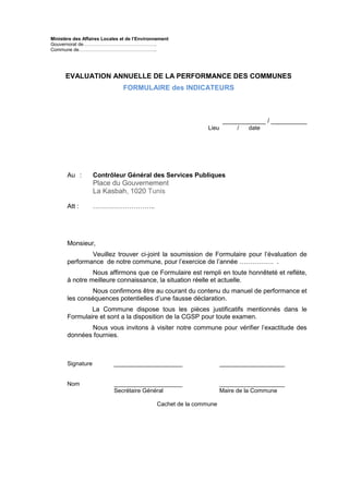 Ministère des Affaires Locales et de l’Environnement
Gouvernorat de………………………………………..
Commune de…………………………………………..
EVALUATION ANNUELLE DE LA PERFORMANCE DES COMMUNES
FORMULAIRE des INDICATEURS
____________ / __________
Lieu / date
Au : Contrôleur Général des Services Publiques
Place du Gouvernement
La Kasbah, 1020 Tunis
Att : ………………………..
Monsieur,
Veuillez trouver ci-joint la soumission de Formulaire pour l’évaluation de
performance de notre commune, pour l’exercice de l’année ……………. .
Nous affirmons que ce Formulaire est rempli en toute honnêteté et reflète,
à notre meilleure connaissance, la situation réelle et actuelle.
Nous confirmons être au courant du contenu du manuel de performance et
les conséquences potentielles d’une fausse déclaration.
La Commune dispose tous les pièces justificatifs mentionnés dans le
Formulaire et sont a la disposition de la CGSP pour toute examen.
Nous vous invitons à visiter notre commune pour vérifier l'exactitude des
données fournies.
Signature _____________________ ____________________
Nom _____________________ ____________________
Secrétaire Général Maire de la Commune
Cachet de la commune
 