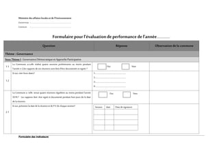 Formulaire des indicateurs
Ministère des affaires locales etde l’Environnement
Gouvernorat :........................................................................................................................
Commune :………………………………………………………………..........................………………...
Formulaire pour l’évaluationde performance de l’année..............
Question Réponse Observation dela commune
Thème : Governance
SousThème I: GovernanceDémocratiqueet ApprocheParticipative
1.1
La Commune a-t-elle réalisé quatre sessions preliminaries au moins pendant
l’année n-2,les rapports de ces réunions sont doit d’être documentés etsignés ?
Oui Non
1.2
Si oui,citerleurs dates? 1-…………………………………………………..
2-…………………………………………………..
3-…………………………………………………..
4-…………………………………………………..
2.1
La Commune a- telle tenue quatre réunions régulières au moins pendant l’année
2016 ? Les rapports doit- être signé et documenté pendant huit jours de la date
de la réunion.
Oui Non
Si oui,présenterla date dela réunionet de P.Vde chaque session? Session date Date de signature
 