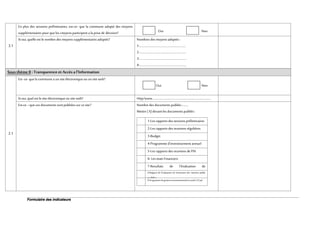 Formulaire des indicateurs
3.1
En plus des sessions préliminaires, est-ce- que la commune adopté des moyens
supplémentaires pourque les citoyens participent a la prise de décision? Oui Non
Si oui,quelle est le nombre des moyens supplémentaires adoptés? Nombres des moyens adoptés :
1-……………………………………………………..
2-……………………………………………………..
3-………………………………………………………
4-………………………………………………………
SousthèmeII :Transparence et Accès al’Information
2.1
Est -ce- quela commune a unsiteélectronique ouunsite web?
Oui Non
Si oui,quel estle site électronique ousite web? Http/www…………………………………………………………………….
Est-ce –que ces documentssontpubliées surcesite? Nombre des documents publiés :........
Mettre (X)devant les documentspubliés :
1-Les rapports des sessions préliminaires
2-Les rapports des reunions régulières
3-Budget
4-Programme d’investissement annuel
5-Les rapports des reunions de PAI
6- Les etats Financiers
7-Resultats de l’évaluation de
perfermance8-Rapport de l’évaluation de l’exécution des marches public
public9-Programme de gestionenvironnementaletsocial(s’ilya)
et social(
ementale et social(s’il ya)
 