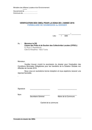 Ministère des Affaires Locales et de l’Environnement
--------
Gouvernorat de …………………….
Commune de……………………
Formulaire du dossier des CMOs
VERIFICATION DES CMOs POUR LA DGNA DE L’ANNEE 2016
FORMULAIRE DE SOUMISSION du DOSSIER
____________ / __________
Lieu / date
Au : Monsieur le DG
Caisse des Prêts et de Soutien des Collectivités Locales (CPSCL)
9, Rue d’ Assistance
Cité El Khadhra- 1003 Tunis
Monsieur,
Veuillez trouver ci-joint la soumission du dossier pour l’évaluation des
Conditions Minimales Obligatoires pour les transferts de la Dotation Globale non
Affectée de l’année 2016.
Nous vous en souhaitons bonne réception et nous espérons recevoir une
réponse favorable.
.
Signature _____________________ ____________________
Nom _____________________ ____________________
Secrétaire Général Maire de la Commune
Cachet de la commune
 