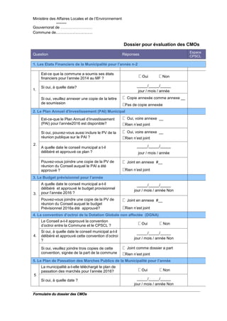 Ministère des Affaires Locales et de l’Environnement
--------
Gouvernorat de …………………….
Commune de……………………
Formulaire du dossier des CMOs
Dossier pour évaluation des CMOs
Question Réponses
Espace
CPSCL
1. Les Etats Financiers de la Municipalité pour l’année n-2
1.
Est-ce que la commune a soumis ses états
financiers pour l'année 2014 au MF ? Oui Non
Si oui, à quelle date? _____/_____/_____
jour / mois / année
Si oui, veuillez annexer une copie de la lettre
de soumission
Copie annexée comme annexe __
Pas de copie annexée
2. Le Plan Annuel d'Investissement (PAI) Municipal
2.
Est-ce-que le Plan Annuel d'Investissement
(PAI) pour l'année2016 est disponible?
Oui, voire annexe __
Rien n’est joint
Si oui, pouvez-vous aussi inclure le PV de la
réunion publique sur le PAI ?
Oui, voire annexe __
Rien n’est joint
A quelle date le conseil municipal a t-il
délibéré et approuvé ce plan ?
_____/_____/_____
jour / mois / année
Pouvez-vous joindre une copie de la PV de
réunion du Conseil auquel le PAI a été
approuvé ?
Joint en annexe #__
Rien n’est joint
3. Le Budget prévisionnel pour l’année
3.
A quelle date le conseil municipal a-t-il
délibéré et approuvé le budget provisionnel
pour l’année 2016 ?
_____/_____/_____
jour / mois / année Non
Pouvez-vous joindre une copie de la PV de
réunion du Conseil auquel le budget
Prévisionnel 2016a été approuvé?
Joint en annexe #__
Rien n’est joint
4. La convention d’octroi de la Dotation Globale non affectée (DGNA)
4.
1
Le Conseil a-t-il approuvé la convention
d’octroi entre la Commune et le CPSCL ? Oui Non
Si oui, à quelle date le conseil municipal a-t-il
délibéré et approuvé cette convention d’octroi
?
_____/_____/_____
jour / mois / année Non
Si oui, veuillez joindre trois copies de cette
convention, signée de la part de la commune
Joint comme dossier a part
Rien n’est joint
5. Le Plan de Passation des Marches Publics de la Municipalité pour l’année
5
La municipalité a-t-elle téléchargé le plan de
passation des marchés pour l'année 2016? Oui Non
Si oui, à quelle date ? _____/_____/_____
jour / mois / année Non
 