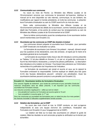 7
2.2.2 Communication aux communes
Au cours du mois de Février, Le Ministère des Affaires Locales et de
l’Environnement annonce aux communes le lancement de l’exercice, distribue le
manuel (et le rend disponible sur site internet), communique, le cas échéant, les
modifications par rapport à l’année précédente, et invite les communes à présenter
leurs Formulaire d’évaluation au sein du CGSP avant la fin du mois de mars.
Dans cette communication, le Ministère des Affaires Locales et de
l’Environnement précisera les détails de la soumission, comme l’adresse physique de
dépôt des Formulaire, et les points de contact pour les renseignements au sein de
Ministère des Affaires Locales et de l’Environnement et la CGSP.
Dans la même communication aussi les conséquences d’une soumission tardive
seront mentionnées (voir Encadré 2.2).
2.2.3 Soumission par les communes au CGSP des dossiers à évaluer
Les communes doivent préparer et soumettre leurs Formulaire pour permettre
au CGSP d’exécuter une évaluation sur pièce.
Le formulaire de soumission (voir Annexe 3 du présent manuel) dûment rempli
pour les questions et les déclarations, avec des annexes ; et signé par le maire et le
secrétaire général de la municipalité.
Le formulaire de soumission traite chacun des 26 indicateurs comme présentés
au Tableau 1.2 (et plus détaillé en Annexe 1), un par un, et guide les communes à
fournir les informations nécessaires, y compris les pièces justificatives. La description
des indicateurs et la notation en Annexe 1 fournissent des précisions sur l'information
recherchée et la justification de l’importance de l'indicateur.
Le formulaire de soumission est rempli et soumis et ceux qui le signent le
Formulaire endossent la responsabilité. Comme expliqué en détails plus bas (para
2.2.5) des fausses déclarations peuvent entrainer une pénalisation. Aussi les
soumissions tardives peuvent conduire à une pénalité (voir Encadré 2.2).
Encadré 2.2 : Soumission tardive du formulaire d’évaluation
Pour assurer l’égalité de traitement pour toutes les communes et pour permettre d’exécuter
l’exercice d’évaluation dans les délais prescrits, il est important que les communes
soumettent les Formulaire à temps.
Les mesures suivantes s’appliquent à celles qui sont en retard :
o Une pénalité de 5 points si le Formulaire est soumis après le 15 avril
o 'hors compétition' si soumis après le 1er
mai
Donc les communes qui soumettent les formulaires avec un retard de plus d’un mois perdent
les chances d’accéder à l’allocation supplémentaire l’année suivante.
2.2.4 Notation des formulaires par le CGSP
Au cours des mois d’avril et mai, le CGSP conduira, en tant qu’agence
indépendante et avec une équipe d’environ dix contrôleurs, l’évaluation des
Formulaire (voir Encadré 2.3 pour l’engagement de la CGSP).
La notation est faite sur la base des soumissions en utilisant le guide de
notation. Mais les résultats ne sont annoncés qu’après la vérification sur le terrain par
échantillon.
 