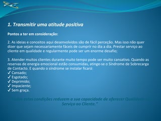 1. Transmitir uma atitude positiva
Pontos a ter em consideração:
2. As ideias e conceitos aqui desenvolvidos são de fácil perceção. Mas isso não quer
dizer que sejam necessariamente fáceis de cumprir no dia a dia. Prestar serviço ao
cliente em qualidade e regularmente pode ser um enorme desafio;
3. Atender muitos clientes durante muito tempo pode ser muito cansativo. Quando as
reservas de energia emocional estão consumidas, atinge-se o Síndrome de Sobrecarga
de Contacto. E quando o síndrome se instalar ficará:
✔ Cansado;
✔ Esgotado;
✔ Deprimido;
✔ Impaciente;
✔ Sem graça.
“Todas estas condições reduzem a sua capacidade de oferecer Qualidade no
Serviço ao Cliente.”
 