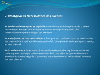 2. Identificar as Necessidades dos Clientes
❖ Conhecendo o seu grau de urgência – Se o cliente está com pressa não o deixar
muito tempo à espera - nota-se que se encontra com pressa quando olha
sistematicamente para o relógio, por exemplo;
❖ Antecipando as suas necessidades – Averiguar se: considerei todas as necessidades
dos clientes? Qual será a próxima necessidade? Como poderei melhorar agora o serviço
ao meu cliente?
❖ Estando atento – Estar atento é a capacidade de perceber aquilo que os clientes
podem querer ou de que podem necessitar. Está para além da oportunidade e da
antecipação porque exige de si que esteja sintonizado com as necessidades humanas
dos seus clientes.
 