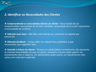 2. Identificar as Necessidades dos Clientes
❖ Compreendendo as necessidades básicas do cliente – Necessidade de ser
compreendido; necessidade de ser bem recebido; necessidade de se sentir importante;
a necessidade de conforto;
❖ Sabendo ouvir bem – Não fale; evite distrair-se; concentre-se naquilo que
pessoa diz;
❖ Obtendo feedback – Tentar saber se o cliente ficou satisfeito; o que
necessitava; que sugestões tem;
❖ Fazendo a leitura do cliente – Porque um adulto/idoso normalmente não apresenta
as mesmas necessidades do que um jovem: enquanto o jovem pode esperar um
atendimento claro e objetivo, um adulto/idoso pode querer um atendimento mais
calmo com tudo bem explicado.
 