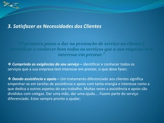 3. Satisfazer as Necessidades dos Clientes
“O primeiro passo a dar na prestação de serviço ao cliente é
identificar e conhecer bem todos os serviços que a sua empresa tem
interesse em prestar.”
❖ Cumprindo as exigências do seu serviço – identificar e conhecer todos os
serviços que a sua empresa tem interesse em prestar, o que deve fazer;
❖ Dando assistência e apoio – Um tratamento diferenciado aos clientes significa
empenhar-se em tarefas de assistência e apoio com tanta energia e interesse como a
que dedica a outros aspetos do seu trabalho. Muitas vezes a assistência e apoio são
divididos com colegas. Dar uma mão, dar uma ajuda…. Fazem parte do serviço
diferenciado. Estar sempre pronto a ajudar;
 