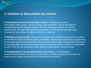 3. Satisfazer as Necessidades dos Clientes
❖ Comunicando através de mensagens claras – Procure com que as
mensagens sejam curtas, suaves e exatas. Seja específico. Em vez de palavras
complicadas escolha palavras simples. Procure expressar-se bem, em vez de
impressionar. Ter boa capacidade de comunicar, o conteúdo do seu discurso é
importante, não utilizar vocabulário difícil, ser objetivo;
❖ Dizendo as coisas certas – Tomar em linha de conta as palavras oportunas a utilizar,
no sentido de tratar os clientes como convidados. Mesmo que através da sua aparência
e expressão corporal tenha já transmitido uma boa impressão, é importante enriquecer
a sua capacidade comunicativa, selecionando as palavras certas a utilizar e, proferindo-
as com o tom de voz adequado. Saber dizer as coisas certas na altura certa;
❖ Satisfazendo as 4 necessidades básicas dos clientes – Manifestando
compreensão; fazendo com que se sintam bem recebidos; ajudando-os a sentir-se
importantes; proporcionando-lhes um ambiente confortável;
 
