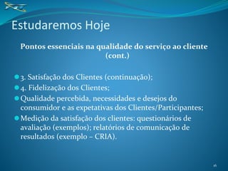 Pontos essenciais na qualidade do serviço ao cliente
(cont.)
⚫3. Satisfação dos Clientes (continuação);
⚫4. Fidelização dos Clientes;
⚫Qualidade percebida, necessidades e desejos do
consumidor e as expetativas dos Clientes/Participantes;
⚫Medição da satisfação dos clientes: questionários de
avaliação (exemplos); relatórios de comunicação de
resultados (exemplo – CRIA).
Estudaremos Hoje
16
 