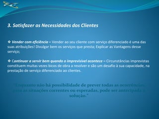3. Satisfazer as Necessidades dos Clientes
❖ Vender com eficiência – Vender ao seu cliente com serviço diferenciado é uma das
suas atribuições! Divulgar bem os serviços que presta; Explicar as Vantagens desse
serviço;
❖ Continuar a servir bem quando o imprevisível acontece – Circunstâncias imprevistas
constituem muitas vezes bicos de obra a resolver e são um desafio à sua capacidade, na
prestação de serviço diferenciado ao clientes.
“Enquanto não há possibilidade de prever todas as ocorrências,
para as situações correntes ou esperadas, pode ser antecipada a
solução.”
 