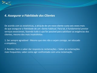 4. Assegurar a Fidelidade dos Clientes
De acordo com as estatísticas, a atração de um novo cliente custa seis vezes mais
do que assegurar a fidelidade de um cliente habitual. Para tal, é fundamental prestar
serviços excecionais, fazendo tudo o que for possível para satisfazer as exigências dos
clientes, mesmo dos mais insatisfeitos:
1. Ser sempre agradável - Mesmo que eles não o sejam consigo, ser educado
e simpático;
2. Receber bem e saber dar resposta às reclamações – Saber as reclamações
mais frequentes; saber como agir confrontado com uma reclamação.
 
