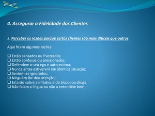 4. Assegurar a Fidelidade dos Clientes
3. Perceber as razões porque certos clientes são mais difíceis que outros
Aqui ficam algumas razões:
❑ Estão cansados ou frustrados;
❑ Estão confusos ou pressionados;
❑ Defendem o seu ego e auto-estima;
❑ Nunca antes estiverem em idêntica situação;
❑ Sentem-se ignorados;
❑ Ninguém lhe deu atenção;
❑ Estarão sobre a influência do álcool ou droga;
❑ Não falam a língua ou não a entendem bem;
 
