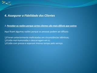 4. Assegurar a Fidelidade dos Clientes
3. Perceber as razões porque certos clientes são mais difíceis que outros
Aqui ficam algumas razões porque as pessoas podem ser difíceis:
❑ Foram anteriormente maltratadas em circunstâncias idênticas;
❑ Estão mal-humoradas e descarregam em si;
❑ Estão com pressa e esperam imenso tempo pelo serviço.
 