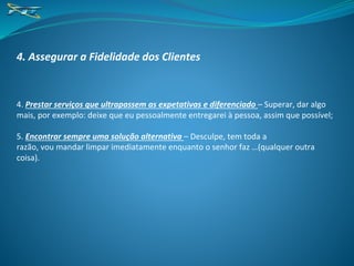 4. Assegurar a Fidelidade dos Clientes
4. Prestar serviços que ultrapassem as expetativas e diferenciado – Superar, dar algo
mais, por exemplo: deixe que eu pessoalmente entregarei à pessoa, assim que possível;
5. Encontrar sempre uma solução alternativa – Desculpe, tem toda a
razão, vou mandar limpar imediatamente enquanto o senhor faz …(qualquer outra
coisa).
 