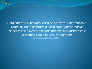“Uma empresa é qualquer coisa de abstrato, e um serviço é
também muito abstrato, a única coisa tangível são as
relações que o cliente experimenta com o suporte físico e
sobretudo com o pessoal de contacto”
(Eiglier & Langeard 1998 in Correia, 2001)
 