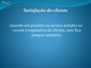 Satisfação do cliente
Quando um produto ou serviço satisfaz ou
excede a expetativa do cliente, este fica
sempre satisfeito.
 