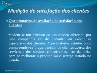 Medição de satisfação dos clientes
⚫Questionários de avaliação da satisfação dos
clientes
Medem se um produto ou um serviço oferecido por
uma companhia vai de encontro ou excede as
expetativas dos clientes. Através destes estudos pode
compreender-se o que pensam os clientes acerca dos
serviços e dos serviços concorrentes. Isto dá ideias
para se melhorar o produto ou o serviço testado no
estudo.
segunda-feira, 14/10/2013
 
