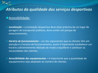 Atributos da qualidade dos serviços desportivos
⚫Acessibilidade:
⮚ Localização – a instalação desportiva deve estar próxima de um lugar de
paragem de transportes públicos, deve conter um parque de
estacionamento;
⮚ Horário de funcionamento – um dos argumentos que os clientes têm em
atenção é o horário de funcionamento, assim é importante estabelecer um
horário suficientemente dilatado de modo a equilibrar e satisfazer as
necessidades dos clientes;
⮚ Acessibilidade dos equipamentos – é importante que a quantidade de
equipamentos seja adaptado ao número de clientes.
 