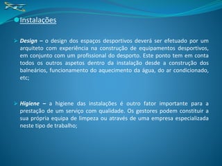 ⚫Instalações
⮚ Design – o design dos espaços desportivos deverá ser efetuado por um
arquiteto com experiência na construção de equipamentos desportivos,
em conjunto com um profissional do desporto. Este ponto tem em conta
todos os outros aspetos dentro da instalação desde a construção dos
balneários, funcionamento do aquecimento da água, do ar condicionado,
etc;
⮚ Higiene – a higiene das instalações é outro fator importante para a
prestação de um serviço com qualidade. Os gestores podem constituir a
sua própria equipa de limpeza ou através de uma empresa especializada
neste tipo de trabalho;
 