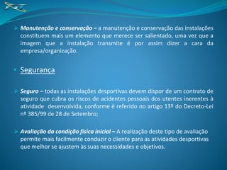 ⮚ Manutenção e conservação – a manutenção e conservação das instalações
constituem mais um elemento que merece ser salientado, uma vez que a
imagem que a instalação transmite é por assim dizer a cara da
empresa/organização.
• Segurança
⮚ Seguro – todas as instalações desportivas devem dispor de um contrato de
seguro que cubra os riscos de acidentes pessoais dos utentes inerentes à
atividade desenvolvida, conforme é referido no artigo 13º do Decreto-Lei
nº 385/99 de 28 de Setembro;
⮚ Avaliação da condição física inicial – A realização deste tipo de avaliação
permite mais facilmente conduzir o cliente para as atividades desportivas
que melhor se ajustem às suas necessidades e objetivos.
 