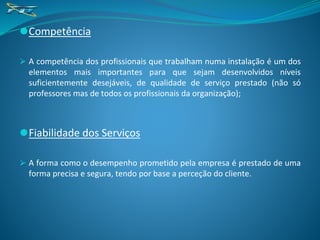 ⚫Competência
⮚ A competência dos profissionais que trabalham numa instalação é um dos
elementos mais importantes para que sejam desenvolvidos níveis
suficientemente desejáveis, de qualidade de serviço prestado (não só
professores mas de todos os profissionais da organização);
⚫Fiabilidade dos Serviços
⮚ A forma como o desempenho prometido pela empresa é prestado de uma
forma precisa e segura, tendo por base a perceção do cliente.
 