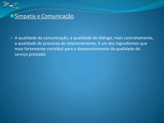 ⚫Simpatia e Comunicação
⮚ A qualidade da comunicação, a qualidade do diálogo, mais concretamente,
a qualidade do processo de relacionamento, é um dos ingredientes que
mais fortemente contribui para o desenvolvimento da qualidade do
serviço prestado.
 