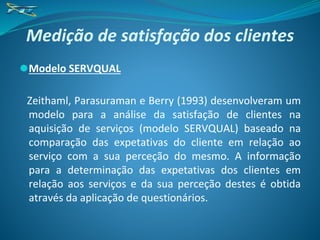 Medição de satisfação dos clientes
⚫Modelo SERVQUAL
Zeithaml, Parasuraman e Berry (1993) desenvolveram um
modelo para a análise da satisfação de clientes na
aquisição de serviços (modelo SERVQUAL) baseado na
comparação das expetativas do cliente em relação ao
serviço com a sua perceção do mesmo. A informação
para a determinação das expetativas dos clientes em
relação aos serviços e da sua perceção destes é obtida
através da aplicação de questionários.
 