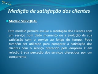 Medição de satisfação dos clientes
⚫Modelo SERVQUAL
Este modelo permite avaliar a satisfação dos clientes com
um serviço num dado momento ou a evolução da sua
satisfação com o serviço ao longo do tempo. Pode
também ser utilizado para comparar a satisfação dos
clientes com o serviço oferecido pela empresa X em
relação à sua perceção dos serviços oferecidos por um
concorrente.
 