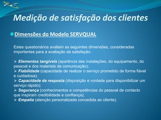 Medição de satisfação dos clientes
⚫Dimensões do Modelo SERVQUAL
Estes questionários avaliam as seguintes dimensões, consideradas
importantes para a avaliação da satisfação:
⮚ Elementos tangíveis (aparência das instalações, do equipamento, do
pessoal e dos materiais de comunicação);
⮚ Fiabilidade (capacidade de realizar o serviço prometido de forma fiável
e cuidadosa);
⮚ Capacidade de resposta (disposição e vontade para disponibilizar um
serviço rápido);
⮚ Segurança (conhecimentos e competências do pessoal de contacto
que inspiram credibilidade e confiança);
⮚ Empatia (atenção personalizada concedida ao cliente).
 