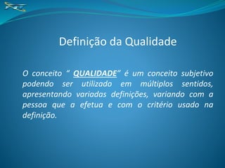 Definição da Qualidade
O conceito “ QUALIDADE” é um conceito subjetivo
podendo ser utilizado em múltiplos sentidos,
apresentando variadas definições, variando com a
pessoa que a efetua e com o critério usado na
definição.
 