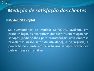 Medição de satisfação dos clientes
⚫Modelo SERVQUAL
Os questionários do modelo SERVQUAL avaliam, em
primeiro lugar, as expetativas dos clientes em relação aos
serviços (pedindo-lhes para “caracterizar” uma empresa
“excelente” nesse setor de atividade), e de seguida, a
perceção do cliente em relação aos serviços oferecidos
pela empresa em análise.
 