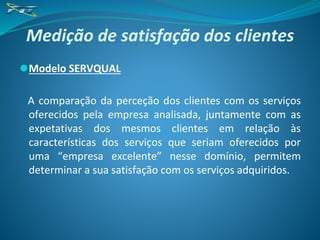 Medição de satisfação dos clientes
⚫Modelo SERVQUAL
A comparação da perceção dos clientes com os serviços
oferecidos pela empresa analisada, juntamente com as
expetativas dos mesmos clientes em relação às
características dos serviços que seriam oferecidos por
uma “empresa excelente” nesse domínio, permitem
determinar a sua satisfação com os serviços adquiridos.
 