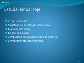 ⚫1. Tipo de Estudo;
⚫2. Método de Recolha de Informação;
⚫3. Análise dos dados;
⚫4. Local de Estudo;
⚫5. População do Estudo/Seleção da Amostra;
⚫6. Procedimentos Operacionais.
Estudaremos Hoje
43
 