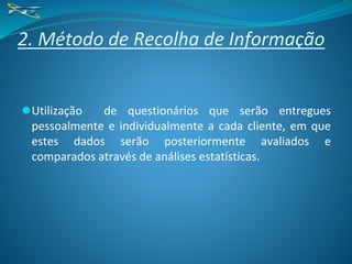 2. Método de Recolha de Informação
⚫Utilização de questionários que serão entregues
pessoalmente e individualmente a cada cliente, em que
estes dados serão posteriormente avaliados e
comparados através de análises estatísticas.
 