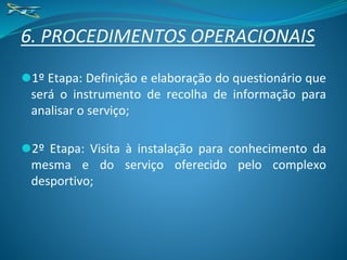 6. PROCEDIMENTOS OPERACIONAIS
⚫1º Etapa: Definição e elaboração do questionário que
será o instrumento de recolha de informação para
analisar o serviço;
⚫2º Etapa: Visita à instalação para conhecimento da
mesma e do serviço oferecido pelo complexo
desportivo;
 
