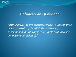 Definição da Qualidade
“QUALIDADE “de um produto/serviço “é um conjunto
de características, de utilidade, aparência,
desempenho, durabilidade, etc.., a ele atribuído por
um observador (cliente).”
 
