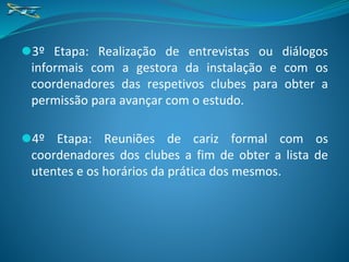 ⚫3º Etapa: Realização de entrevistas ou diálogos
informais com a gestora da instalação e com os
coordenadores das respetivos clubes para obter a
permissão para avançar com o estudo.
⚫4º Etapa: Reuniões de cariz formal com os
coordenadores dos clubes a fim de obter a lista de
utentes e os horários da prática dos mesmos.
 