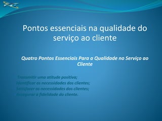 Pontos essenciais na qualidade do
serviço ao cliente
Quatro Pontos Essenciais Para a Qualidade no Serviço ao
Cliente
• Transmitir uma atitude positiva;
•Identificar as necessidades dos clientes;
•Satisfazer as necessidades dos clientes;
•Assegurar a fidelidade do cliente.
 