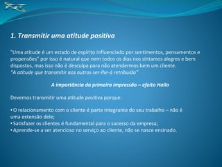 1. Transmitir uma atitude positiva
“Uma atitude é um estado de espírito influenciado por sentimentos, pensamentos e
propensões” por isso é natural que nem todos os dias nos sintamos alegres e bem
dispostos, mas isso não é desculpa para não atendermos bem um cliente.
“A atitude que transmitir aos outros ser-lhe-á retribuída”
A importância da primeira impressão – efeito Hallo
Devemos transmitir uma atitude positiva porque:
• O relacionamento com o cliente é parte integrante do seu trabalho – não é
uma extensão dele;
• Satisfazer os clientes é fundamental para o sucesso da empresa;
• Aprende-se a ser atencioso no serviço ao cliente, não se nasce ensinado.
 