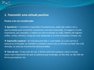 1. Transmitir uma atitude positiva
Pontos a ter em consideração:
❖ Aparência – A primeira impressão é fundamental, pode não voltar a ter a
oportunidade para transmitir novamente uma boa impressão. A imagem é muito
importante, por exemplo, o cabelo (se está arranjado ou não), hábitos de higiene
(mãos, unhas, dentes), roupa (se está adequada e se está arranjada e limpa), etc.
❖ Expressão corporal – Se está descontraído e controlado, se o seu sorriso é
natural ou é forçado, se mantém o contacto visual com os clientes ao falar-lhe e dá
atenção, se executa movimentos descontraídos.
❖ Tom de voz – O seu tom de voz, a forma como diz qualquer coisa é muitas
vezes mais importante do que as palavras que emprega, se fala alto, se não fala de
forma perceptível, etc.
 