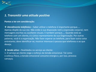 1. Transmitir uma atitude positiva
Pontos a ter em consideração:
❖ Atendimento telefónico – Saber utilizar o telefone é importante porque…..
Apenas dispõe da sua voz. Não estão à sua disposição nem a expressão corporal, nem
mensagens escritas ou auxiliares visuais. E também porque….. Quando está ao
telefone com um cliente, é o único representante da sua Organização. Por outras
palavras, você é a organização. Não fazer esperar ao telefone, para fazer outra coisa
entretanto; deve identificar-se; mostrar interesse à pessoa que telefonou e ao que
deseja;
❖ Sendo ativo – Realidades no serviço ao cliente:
1. O serviço ao cliente exige o esforço da tensão emocional. Tal como
o esforço físico, a tensão emocional consome energia e, por isso, provoca
cansaço;
 