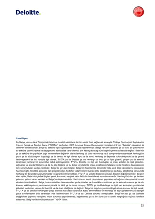Yasal Uyarı
Bu Belge yatırımcılara Türkiye’deki büyüme öncelikli sektörlere dair bir sektör özeti sağlamak amacıyla, Türkiye Cumhuriyeti Başbakanlık
Yatırım Destek ve Tanıtım Ajansı (“TYDTA”) tarafından, DRT Kurumsal Finans Danışmanlık Hizmetleri A.Ş.’nin (“Deloitte”) destekleri ile
derlenen seriden biridir. Belge bu sektörle ilgili bilgilendirme amacıyla hazırlanmıştır. Belge her şeyi kapsama ya da olası bir yatırımcının
bu sektöre yatırım yapma ya da yapmama konusunda karar vermesi için ihtiyaç duyacağı tüm bilgileri içerme iddiasında değildir. Belge’nin
ya da sektöre dair yapılacak diğer incelemelerle bağlantılı olarak herhangi bir olası yatırımcıya ya da danışmanlarına verilecek herhangi bir
yazılı ya da sözlü bilginin doğruluğu ya da tamlığı ile ilgili olarak, açık ya da zımni, herhangi bir beyanda bulunulmayacak ya da garanti
verilmeyecektir ve bu konuyla ilgili olarak, TYDTA ya da Deloitte ya da herhangi bir alıcı ya da ilgili görevli, çalışan ya da temsilci
tarafından herhangi bir sorumluluk kabul edilmeyecektir. TYDTA, Deloitte ve ilgili yan kuruluşları ve ortak şirketleri ile ilgili görevliler,
çalışanlar ve aracılar Belge’ye ya da bu gibi bilgilere ve bu Belge ve bilgilerde ortaya çıkabilecek hatalara ya da ihmallere dayanabilecek
tüm sorumlulukları açıkça reddeder. Belge’de yer alan bilgiler, Belge’nin hazırlandığı dönemde halka açık bilgi kaynaklarına dayanarak
hazırlanmıştır. Özellikle gelecekle ilgili projeksiyonlar, hedefler ve tahminlerin (varsa) elde edilebilmesi ya da kabul edilebilirliği konusunda
herhangi bir beyanda bulunulmamakta ve garanti verilmemektedir. TYDTA ve Deloitte Belge’de yer alan bilgileri doğrulamamıştır. Belge’yi
alan kişiler, Belge’nin içindeki bilgileri yasal, kurumsal, vergisel ya da farklı bir öneri olarak yorumlamamalıdır. Herhangi bir alıcı ya da olası
yatırımcı yatırım kararı verirken bu Belge’ye dayanmamalıdır. Kendi durum tespit çalışmalarını yapmaları ve bağımsız danışmanlık hizmeti
almaları önerilmektedir. Belge, burada anlatılan hisse senetleri ya da şirketler ya da varlıkların satılması ya da satın alınmasına ya da söz
konusu sektöre yatırım yapılmasına yönelik bir teklif ya da davet olmayıp, TYDTA ya da Deloitte ya da ilgili yan kuruluşları ya da ortak
şirketleri tarafından yapılan bir taahhüt ya da öneri niteliğinde de değildir. Belge’nin dağıtımı ya da mülkiyet altına alınması ile ilgili olarak,
TYDTA ya da Deloitte herhangi bir yargı alanında hukuksal sorumluluk kabul etmemektedir ve herhangi bir kayıt gereksinimi ya da diğer
yasal sınırlamaların alıcı tarafından ihlal edilmesinden TYDTA ya da Deloitte sorumlu olmayacaktır. Belge’nin aslı ya da üzerinde
değişiklikler yapılmış versiyonu, hiçbir durumda yayınlanamaz, çoğaltılamaz ya da bir ücret ya da üyelik karşılığında üçüncü taraflara
satılamaz. Belge’nin fikri mülkiyet hakları TYDTA’a aittir.


                                                                                                                                               22
 